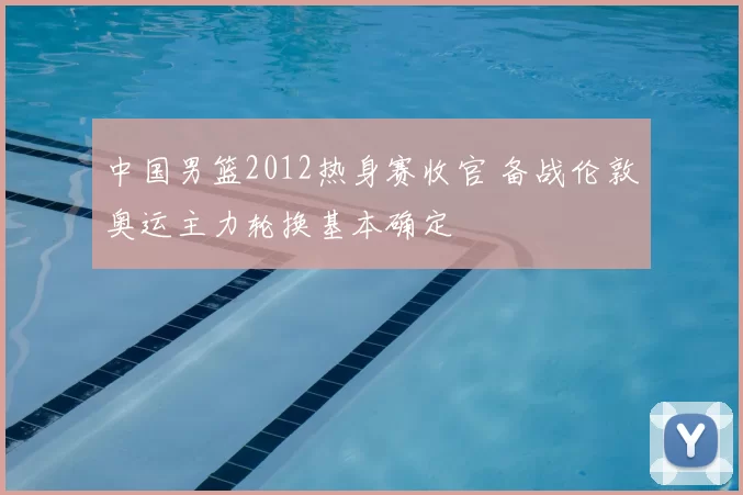 中国男篮2012热身赛收官 备战伦敦奥运主力轮换基本确定