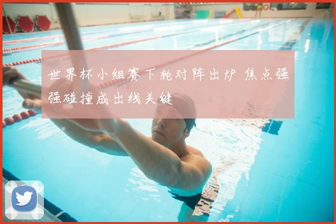 世界杯小组赛下轮对阵出炉 焦点强强碰撞成出线关键