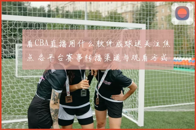 看CBA直播用什么软件成球迷关注焦点 各平台赛事转播渠道与观看方式一览