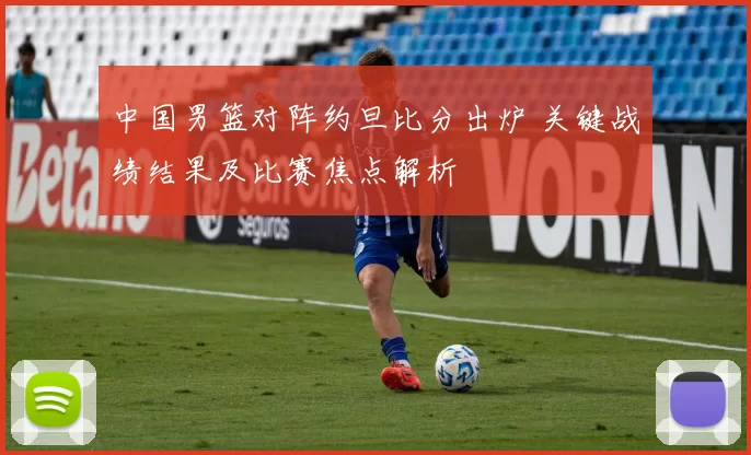 中国男篮对阵约旦比分出炉 关键战绩结果及比赛焦点解析