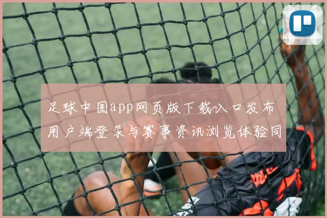 足球中国app网页版下载入口发布 用户端登录与赛事资讯浏览体验同步优化