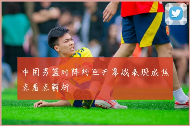 中国男篮对阵约旦开幕战表现成焦点看点解析