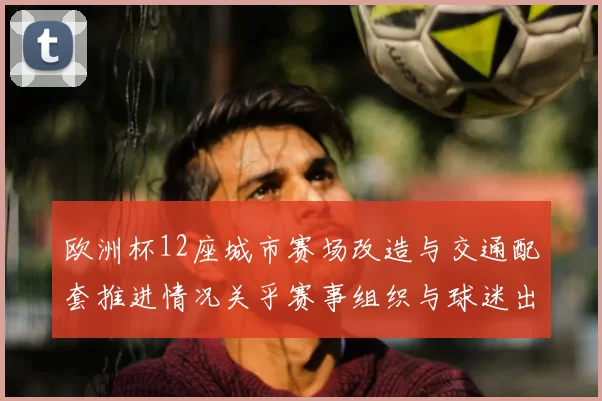 欧洲杯12座城市赛场改造与交通配套推进情况关乎赛事组织与球迷出行