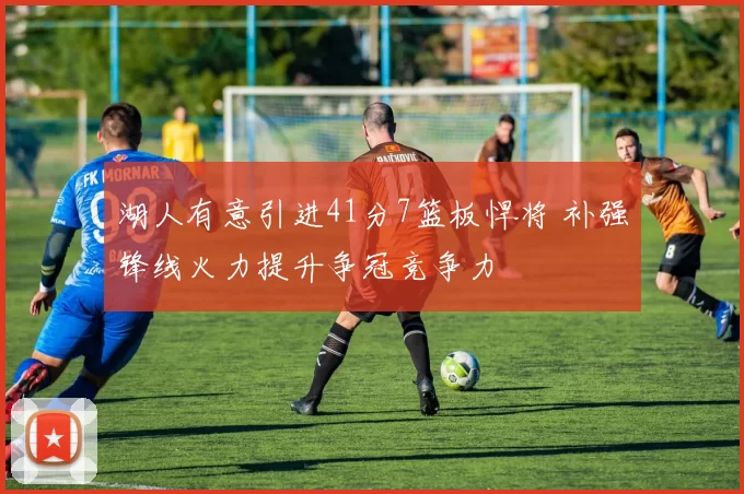 湖人有意引进41分7篮板悍将 补强锋线火力提升争冠竞争力