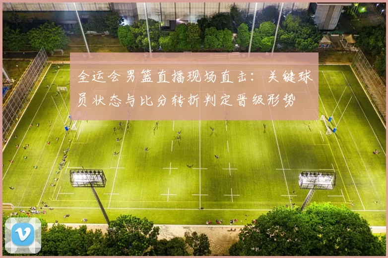 全运会男篮直播现场直击：关键球员状态与比分转折判定晋级形势